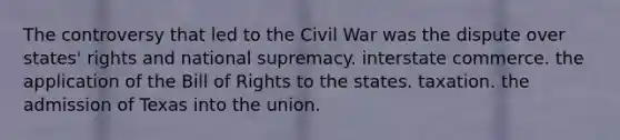 The controversy that led to the Civil War was the dispute over states' rights and national supremacy. interstate commerce. the application of the Bill of Rights to the states. taxation. the admission of Texas into the union.