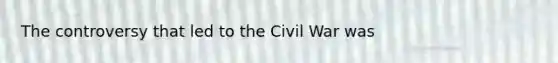 The controversy that led to the Civil War was