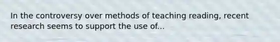 In the controversy over methods of teaching reading, recent research seems to support the use of...