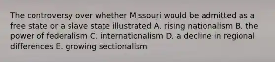 The controversy over whether Missouri would be admitted as a free state or a slave state illustrated A. rising nationalism B. the power of federalism C. internationalism D. a decline in regional differences E. growing sectionalism