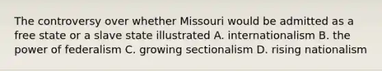 The controversy over whether Missouri would be admitted as a free state or a slave state illustrated A. internationalism B. the power of federalism C. growing sectionalism D. rising nationalism