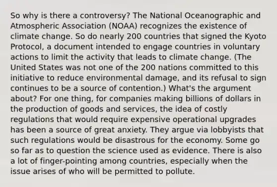 So why is there a controversy? The National Oceanographic and Atmospheric Association (NOAA) recognizes the existence of climate change. So do nearly 200 countries that signed the Kyoto Protocol, a document intended to engage countries in voluntary actions to limit the activity that leads to climate change. (The United States was not one of the 200 nations committed to this initiative to reduce environmental damage, and its refusal to sign continues to be a source of contention.) What's the argument about? For one thing, for companies making billions of dollars in the <a href='https://www.questionai.com/knowledge/ks8soMnieU-production-of-goods' class='anchor-knowledge'>production of goods</a> and services, the idea of costly regulations that would require expensive operational upgrades has been a source of great anxiety. They argue via lobbyists that such regulations would be disastrous for the economy. Some go so far as to question the science used as evidence. There is also a lot of finger-pointing among countries, especially when the issue arises of who will be permitted to pollute.