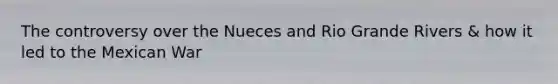 The controversy over the Nueces and Rio Grande Rivers & how it led to the Mexican War