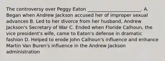 The controversy over Peggy Eaton _______________________. A. Began when Andrew Jackson accused her of improper sexual advances B. Led to her divorce from her husband, Andrew Jackson's Secretary of War C. Ended when Floride Calhoun, the vice president's wife, came to Eaton's defense in dramatic fashion D. Helped to erode John Calhoun's influence and enhance Martin Van Buren's influence in the Andrew Jackson administration