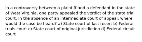 In a controversy between a plaintiff and a defendant in the state of West Virginia, one party appealed the verdict of the state trial court. In the absence of an intermediate court of appeal, where would the case be heard? a) State court of last resort b) Federal trials court c) State court of original jurisdiction d) Federal circuit court