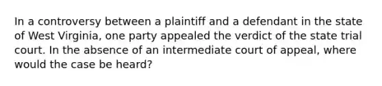 In a controversy between a plaintiff and a defendant in the state of West Virginia, one party appealed the verdict of the state trial court. In the absence of an intermediate court of appeal, where would the case be heard?