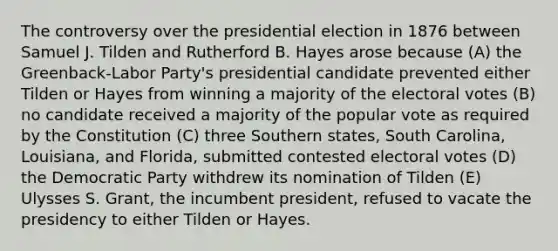 The controversy over the presidential election in 1876 between Samuel J. Tilden and Rutherford B. Hayes arose because (A) the Greenback-Labor Party's presidential candidate prevented either Tilden or Hayes from winning a majority of the electoral votes (B) no candidate received a majority of the popular vote as required by the Constitution (C) three Southern states, South Carolina, Louisiana, and Florida, submitted contested electoral votes (D) the Democratic Party withdrew its nomination of Tilden (E) Ulysses S. Grant, the incumbent president, refused to vacate the presidency to either Tilden or Hayes.