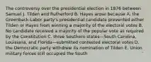 The controversy over the presidential election in 1876 between Samuel J. Tilden and Rutherford B. Hayes arose because A. the Greenback-Labor party's presidential candidate prevented either Tilden or Hayes from winning a majority of the electoral votes B. No candidate received a majority of the popular vote as required by the Constitution C. three Southern states—South Carolina, Louisiana, and Florida—submitted contested electoral votes D. the Democratic party withdrew its nomination of Tilden E. Union military forces still occupied the South