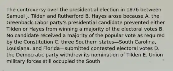 The controversy over the presidential election in 1876 between Samuel J. Tilden and Rutherford B. Hayes arose because A. the Greenback-Labor party's presidential candidate prevented either Tilden or Hayes from winning a majority of the electoral votes B. No candidate received a majority of the popular vote as required by the Constitution C. three Southern states—South Carolina, Louisiana, and Florida—submitted contested electoral votes D. the Democratic party withdrew its nomination of Tilden E. Union military forces still occupied the South