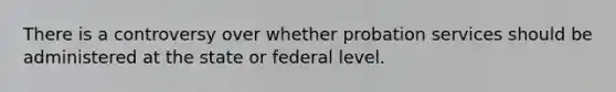 There is a controversy over whether probation services should be administered at the state or federal level.