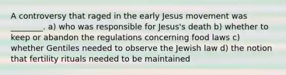 A controversy that raged in the early Jesus movement was ________. a) who was responsible for Jesus's death b) whether to keep or abandon the regulations concerning food laws c) whether Gentiles needed to observe the Jewish law d) the notion that fertility rituals needed to be maintained