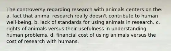 The controversy regarding research with animals centers on the: a. fact that animal research really doesn't contribute to human well-being. b. lack of standards for using animals in research. c. rights of animals versus their usefulness in understanding human problems. d. financial cost of using animals versus the cost of research with humans.