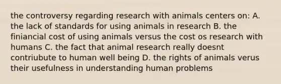 the controversy regarding research with animals centers on: A. the lack of standards for using animals in research B. the finiancial cost of using animals versus the cost os research with humans C. the fact that animal research really doesnt contriubute to human well being D. the rights of animals verus their usefulness in understanding human problems