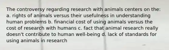 The controversy regarding research with animals centers on the: a. rights of animals versus their usefulness in understanding human problems b. financial cost of using animals versus the cost of research with humans c. fact that animal research really doesn't contribute to human well-being d. lack of standards for using animals in research