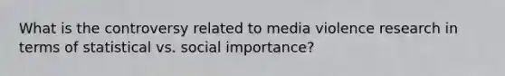 What is the controversy related to media violence research in terms of statistical vs. social importance?