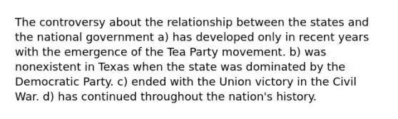 The controversy about the relationship between the states and the national government a) has developed only in recent years with the emergence of the Tea Party movement. b) was nonexistent in Texas when the state was dominated by the Democratic Party. c) ended with the Union victory in the Civil War. d) has continued throughout the nation's history.