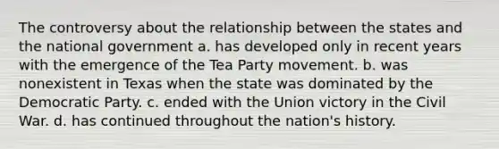 The controversy about the relationship between the states and the national government a. has developed only in recent years with the emergence of the Tea Party movement. b. was nonexistent in Texas when the state was dominated by the Democratic Party. c. ended with the Union victory in the Civil War. d. has continued throughout the nation's history.