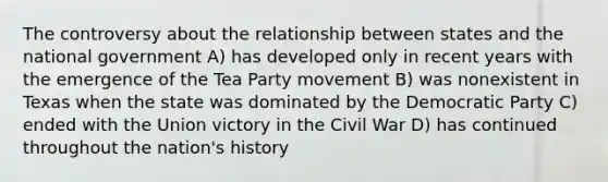 The controversy about the relationship between states and the national government A) has developed only in recent years with the emergence of the Tea Party movement B) was nonexistent in Texas when the state was dominated by the Democratic Party C) ended with the Union victory in the Civil War D) has continued throughout the nation's history