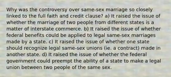 Why was the controversy over same-sex marriage so closely linked to the full faith and credit clause? a) It raised the issue of whether the marriage of two people from different states is a matter of interstate commerce. b) It raised the issue of whether federal benefits could be applied to legal same-sex marriages made by a state. c) It raised the issue of whether one state should recognize legal same-sex unions (ie. a contract) made in another state. d) It raised the issue of whether the federal government could preempt the ability of a state to make a legal union between two people of the same sex.