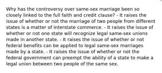 Why has the controversy over same-sex marriage been so closely linked to the full faith and credit clause? - It raises the issue of whether or not the marriage of two people from different states is a matter of interstate commerce. - It raises the issue of whether or not one state will recognize legal same-sex unions made in another state. - It raises the issue of whether or not federal benefits can be applied to legal same-sex marriages made by a state. - It raises the issue of whether or not the federal government can preempt the ability of a state to make a legal union between two people of the same sex.