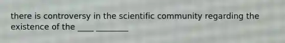 there is controversy in the scientific community regarding the existence of the ____ ________