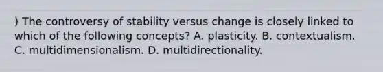 ) The controversy of stability versus change is closely linked to which of the following concepts? A. plasticity. B. contextualism. C. multidimensionalism. D. multidirectionality.