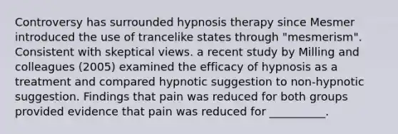 Controversy has surrounded hypnosis therapy since Mesmer introduced the use of trancelike states through "mesmerism". Consistent with skeptical views. a recent study by Milling and colleagues (2005) examined the efficacy of hypnosis as a treatment and compared hypnotic suggestion to non-hypnotic suggestion. Findings that pain was reduced for both groups provided evidence that pain was reduced for __________.​