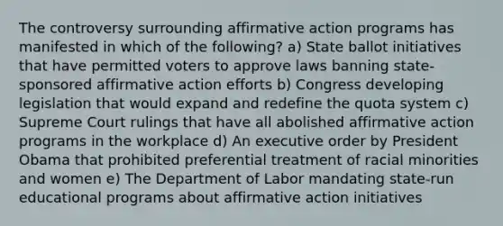 The controversy surrounding affirmative action programs has manifested in which of the following? a) State ballot initiatives that have permitted voters to approve laws banning state-sponsored affirmative action efforts b) Congress developing legislation that would expand and redefine the quota system c) Supreme Court rulings that have all abolished affirmative action programs in the workplace d) An executive order by President Obama that prohibited preferential treatment of racial minorities and women e) The Department of Labor mandating state-run educational programs about affirmative action initiatives