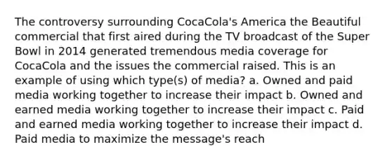 The controversy surrounding CocaCola's America the Beautiful commercial that first aired during the TV broadcast of the Super Bowl in 2014 generated tremendous media coverage for CocaCola and the issues the commercial raised. This is an example of using which type(s) of media? a. Owned and paid media working together to increase their impact b. Owned and earned media working together to increase their impact c. Paid and earned media working together to increase their impact d. Paid media to maximize the message's reach