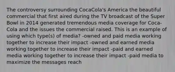 The controversy surrounding CocaCola's America the beautiful commercial that first aired during the TV broadcast of the Super Bowl in 2014 generated tremendous media coverage for Coca-Cola and the issues the commercial raised. This is an example of using which type(s) of media? -owned and paid media working together to increase their impact -owned and earned media working together to increase their impact -paid and earned media working together to increase their impact -paid media to maximize the messages reach