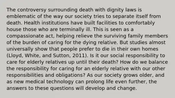 The controversy surrounding death with dignity laws is emblematic of the way our society tries to separate itself from death. Health institutions have built facilities to comfortably house those who are terminally ill. This is seen as a compassionate act, helping relieve the surviving family members of the burden of caring for the dying relative. But studies almost universally show that people prefer to die in their own homes (Lloyd, White, and Sutton, 2011). Is it our social responsibility to care for elderly relatives up until their death? How do we balance the responsibility for caring for an elderly relative with our other responsibilities and obligations? As our society grows older, and as new medical technology can prolong life even further, the answers to these questions will develop and change.