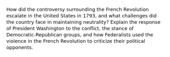 How did the controversy surrounding the French Revolution escalate in the United States in 1793, and what challenges did the country face in maintaining neutrality? Explain the response of President Washington to the conflict, the stance of Democratic-Republican groups, and how Federalists used the violence in the French Revolution to criticize their political opponents.