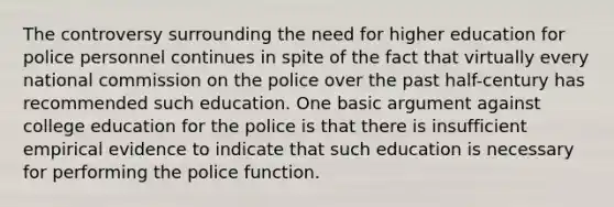 The controversy surrounding the need for higher education for police personnel continues in spite of the fact that virtually every national commission on the police over the past half-century has recommended such education. One basic argument against college education for the police is that there is insufficient empirical evidence to indicate that such education is necessary for performing the police function.