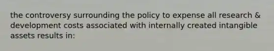 the controversy surrounding the policy to expense all research & development costs associated with internally created <a href='https://www.questionai.com/knowledge/kfaeAOzavC-intangible-assets' class='anchor-knowledge'>intangible assets</a> results in: