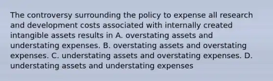 The controversy surrounding the policy to expense all research and development costs associated with internally created intangible assets results in A. overstating assets and understating expenses. B. overstating assets and overstating expenses. C. understating assets and overstating expenses. D. understating assets and understating expenses