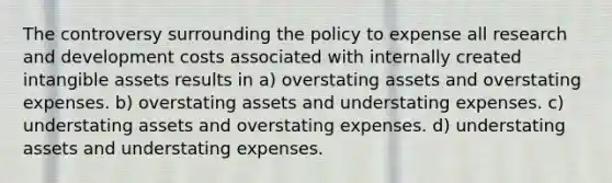 The controversy surrounding the policy to expense all research and development costs associated with internally created intangible assets results in a) overstating assets and overstating expenses. b) overstating assets and understating expenses. c) understating assets and overstating expenses. d) understating assets and understating expenses.