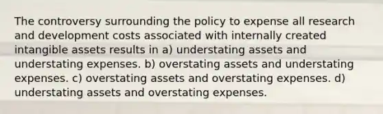 The controversy surrounding the policy to expense all research and development costs associated with internally created intangible assets results in a) understating assets and understating expenses. b) overstating assets and understating expenses. c) overstating assets and overstating expenses. d) understating assets and overstating expenses.