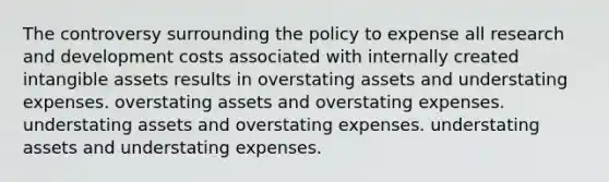 The controversy surrounding the policy to expense all research and development costs associated with internally created intangible assets results in overstating assets and understating expenses. overstating assets and overstating expenses. understating assets and overstating expenses. understating assets and understating expenses.