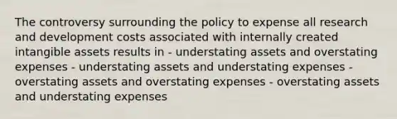 The controversy surrounding the policy to expense all research and development costs associated with internally created intangible assets results in - understating assets and overstating expenses - understating assets and understating expenses - overstating assets and overstating expenses - overstating assets and understating expenses