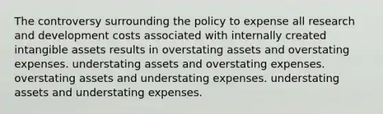 The controversy surrounding the policy to expense all research and development costs associated with internally created intangible assets results in overstating assets and overstating expenses. understating assets and overstating expenses. overstating assets and understating expenses. understating assets and understating expenses.