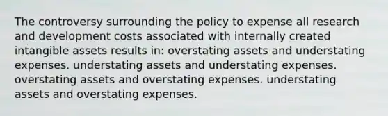 The controversy surrounding the policy to expense all research and development costs associated with internally created intangible assets results in: overstating assets and understating expenses. understating assets and understating expenses. overstating assets and overstating expenses. understating assets and overstating expenses.