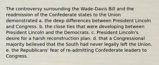 The controversy surrounding the Wade-Davis Bill and the readmission of the Confederate states to the Union demonstrated a. the deep differences between President Lincoln and Congress. b. the close ties that were developing between President Lincoln and the Democrats. c. President Lincoln's desire for a harsh reconstruction plan. d. that a Congressional majority believed that the South had never legally left the Union. e. the Republicans' fear of re-admitting Confederate leaders to Congress.