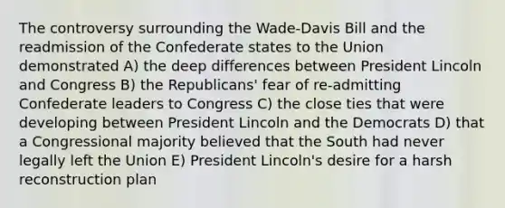 The controversy surrounding the Wade-Davis Bill and the readmission of the Confederate states to the Union demonstrated A) the deep differences between President Lincoln and Congress B) the Republicans' fear of re-admitting Confederate leaders to Congress C) the close ties that were developing between President Lincoln and the Democrats D) that a Congressional majority believed that the South had never legally left the Union E) President Lincoln's desire for a harsh reconstruction plan