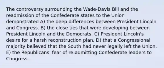 The controversy surrounding the Wade-Davis Bill and the readmission of the Confederate states to the Union demonstrated A) the deep differences between President Lincoln and Congress. B) the close ties that were developing between President Lincoln and the Democrats. C) President Lincoln's desire for a harsh reconstruction plan. D) that a Congressional majority believed that the South had never legally left the Union. E) the Republicans' fear of re-admitting Confederate leaders to Congress.