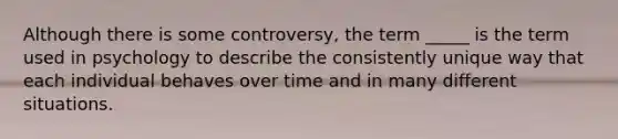 Although there is some controversy, the term _____ is the term used in psychology to describe the consistently unique way that each individual behaves over time and in many different situations.