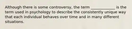 Although there is some controversy, the term _____________ is the term used in psychology to describe the consistently unique way that each individual behaves over time and in many different situations.