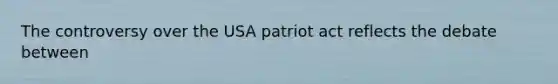 The controversy over the USA patriot act reflects the debate between