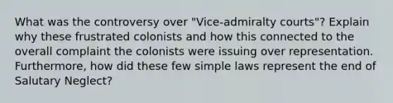 What was the controversy over "Vice-admiralty courts"? Explain why these frustrated colonists and how this connected to the overall complaint the colonists were issuing over representation. Furthermore, how did these few simple laws represent the end of Salutary Neglect?