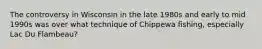 The controversy in Wisconsin in the late 1980s and early to mid 1990s was over what technique of Chippewa fishing, especially Lac Du Flambeau?