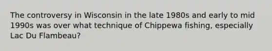 The controversy in Wisconsin in the late 1980s and early to mid 1990s was over what technique of Chippewa fishing, especially Lac Du Flambeau?